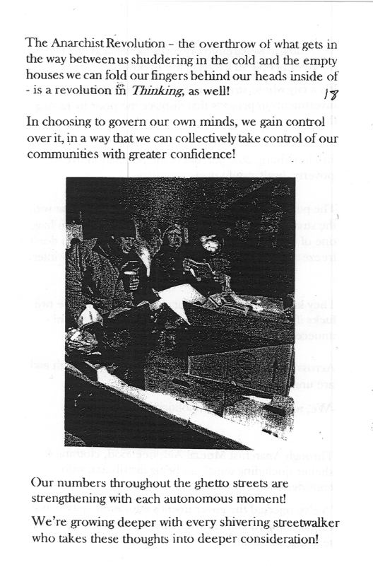 The Anarchist Revolution - the overthrow of what gets in the way betweenus shuddering in the cold and the empty  houses we can fold our fingers behind our heads inside of -is a revolution i Thinking, as well! ¥  In choosing to govern our own minds, we gain control overit, in a way that we can collectively take control of our communities with greater confidence!  Our numbers throughout the ghetto streets are strengthening with each autonomous moment!  We’re growing deeper with every shivering streetwalker who takes these thoughts into deeper consideration! 
